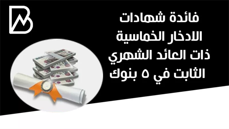 فائدة شهادات الادخار الخماسية ذات العائد الشهري الثابت في 5 بنوك