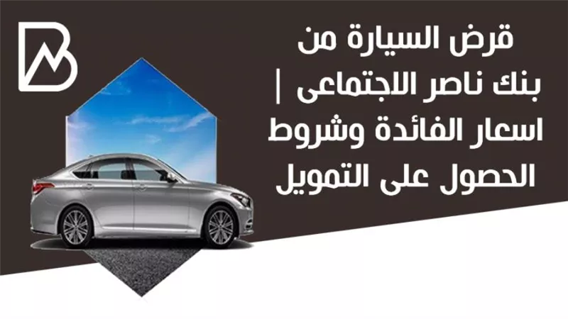 قرض السيارة من بنك ناصر الاجتماعى | اسعار الفائدة وشروط الحصول على التمويل 