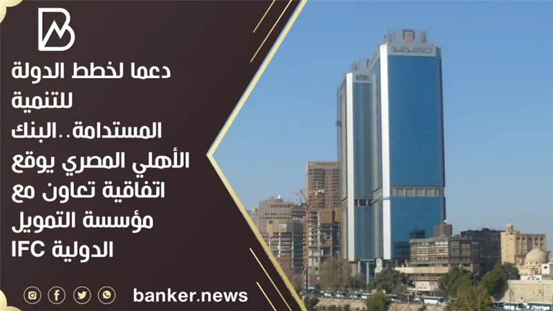 دعما لخطط الدولة للتنمية المستدامة..  البنك الأهلي المصري يوقع اتفاقية تعاون مع مؤسسة التمويل الدولية IFC