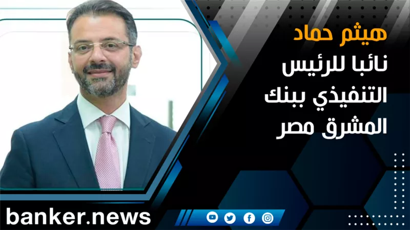 هيثم حماد نائبا للرئيس التنفيذي ببنك المشرق مصر