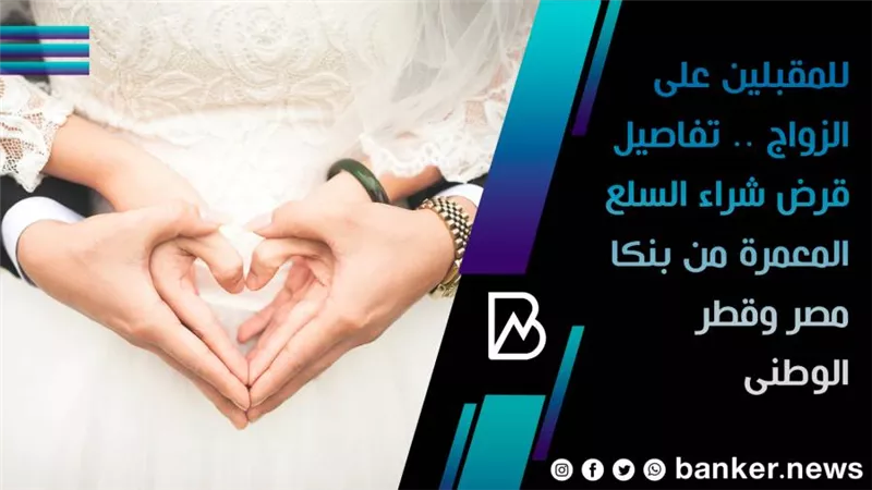 للمقبلين على الزواج .. تفاصيل قرض شراء السلع المعمرة من بنكا مصر وقطر الوطنى 