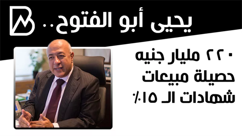 يحيى أبوالفتوح : 220 مليار جنيه حصيلة مبيعات شهادات الـ 15%