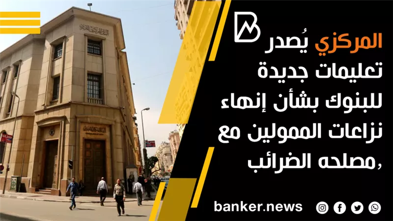  المركزي يُصدر تعليمات جديدة للبنوك بشأن إنهاء نزاعات الممولين مع مصلحه الضرائب