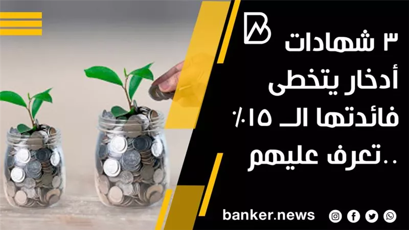 3 شهادات أدخار يتخطى فائدتها الــ 15% ..تعرف عليهم