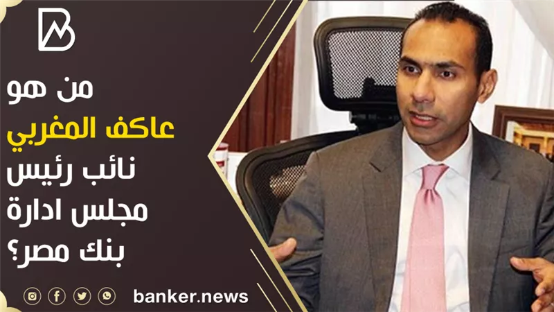 من هو عاكف المغربي نائب رئيس مجلس ادارة بنك مصر؟ 