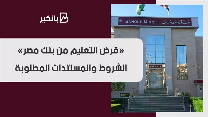 «قرض التعليم من بنك مصر».. الشروط والمستندات المطلوبة 