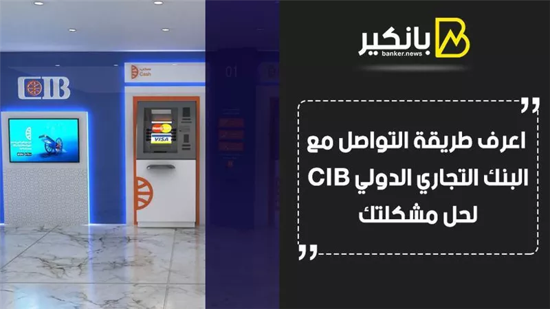 خدمة عملاء بنك cib.. اعرف طريقة التواصل مع البنك التجاري الدولي CIB لحل مشكلتك