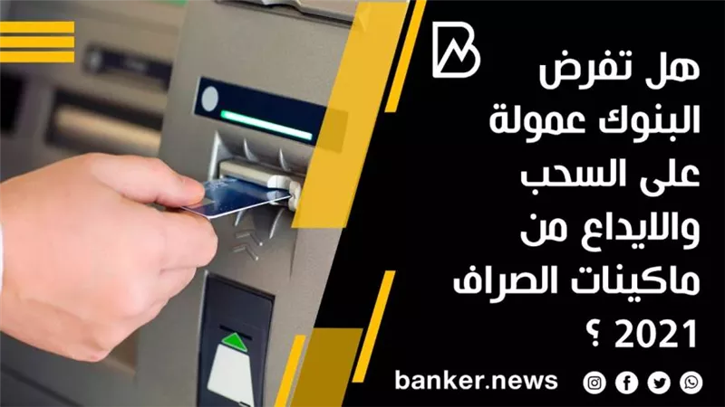 هل تفرض البنوك عمولة على السحب والايداع من ماكينات الصراف 2021 ؟