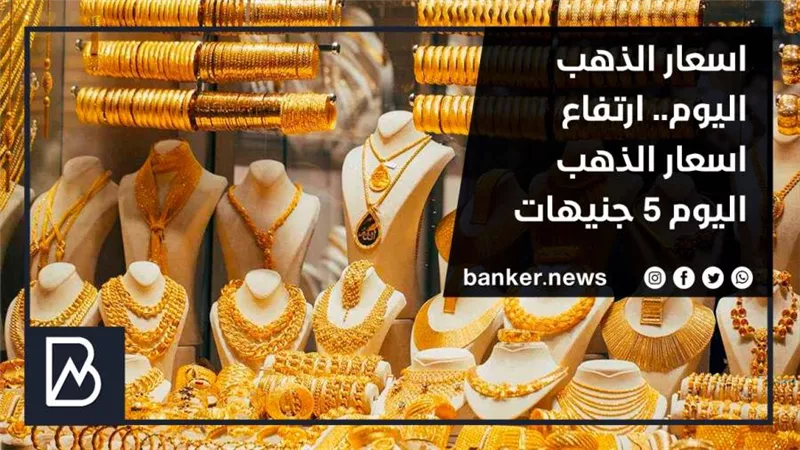 اسعار الذهب اليوم.. ارتفاع اسعار الذهب اليوم 5 جنيهات