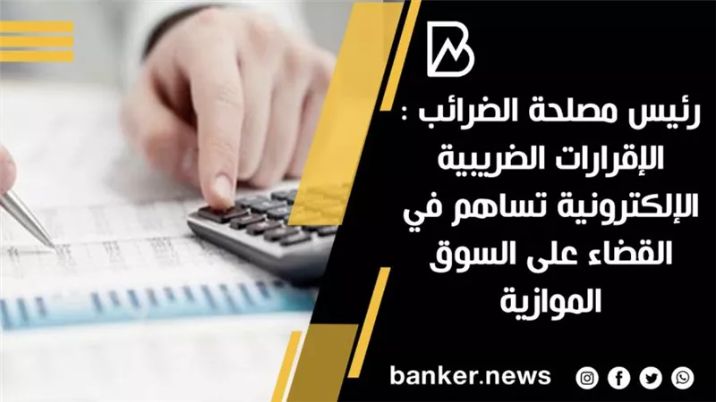 رئيس مصلحة الضرائب : الإقرارات الضريبية الإلكترونية تساهم في القضاء على السوق الموازية