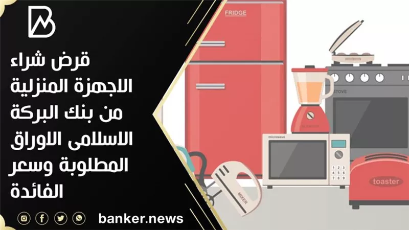 قرض شراء الاجهزة المنزلية من بنك البركة الاسلامى الاوراق المطلوبة وسعر الفائدة