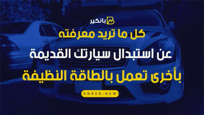 فيديو.. كل ما تريد معرفته عن استبدال سيارتك القديمة بأخرى تعمل بالطاقة النظيفة