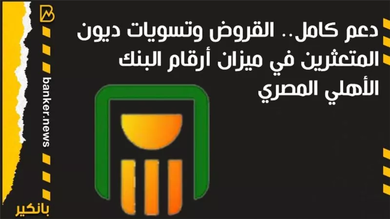 دعم كامل.. القروض وتسويات ديون المتعثرين في ميزان أرقام البنك الأهلي المصري