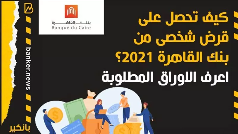 كيف تحصل على قرض شخصى من بنك القاهرة 2021؟ اعرف الاوراق المطلوبة