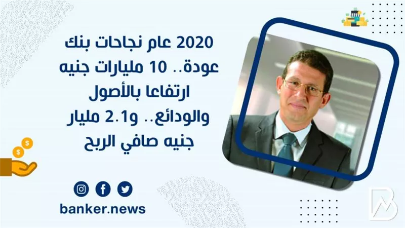 2020 عام نجاحات بنك عودة.. 10 مليارات جنيه ارتفاعا بالأصول والودائع.. و2.1 مليار جنيه صافي الربح