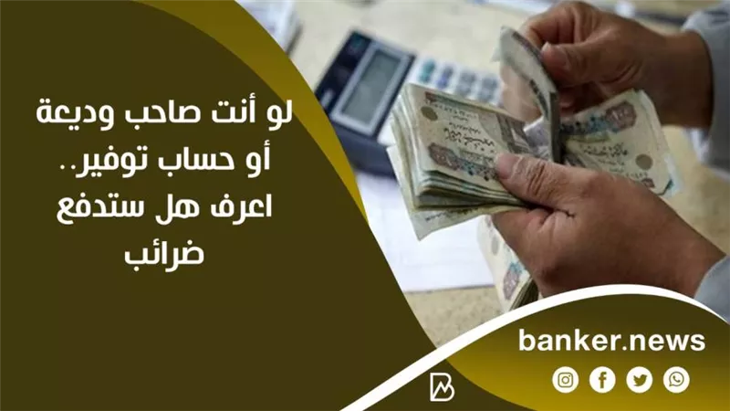 لو أنت صاحب وديعة أو حساب توفير.. اعرف هل ستدفع ضرائب