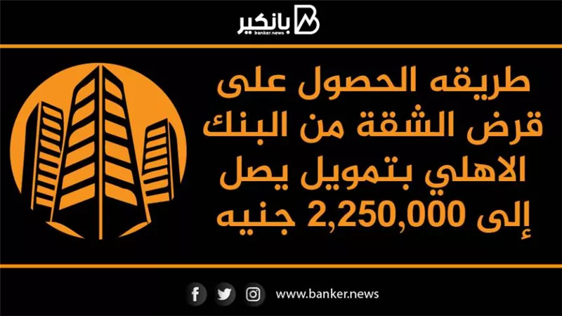 طريقه الحصول على قرض الشقة من البنك الاهلي بتمويل يصل إلى 2,250,000 جنيه