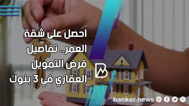 احصل على شقة العمر.. تفاصيل قرض التمويل العقاري في 3 بنوك 