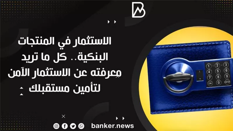 الاستثمار في المنتجات البنكية.. كل ما تريد معرفته عن الاستثمار الآمن لتأمين مستقبلك