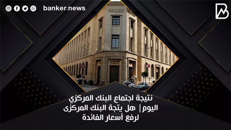 نتيجة اجتماع البنك المركزي اليوم| هل يتجة البنك المركزى لرفع أسعار الفائدة
