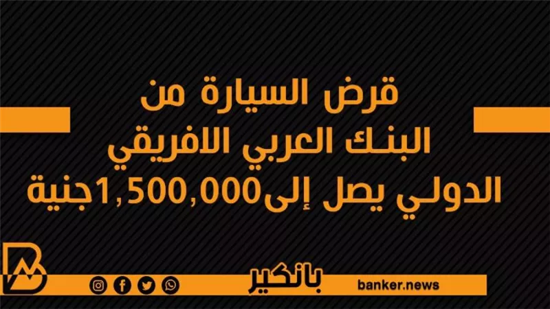 قرض السيارة من البنك العربي الافريقي الدولي يصل إلى1,500,000جنية