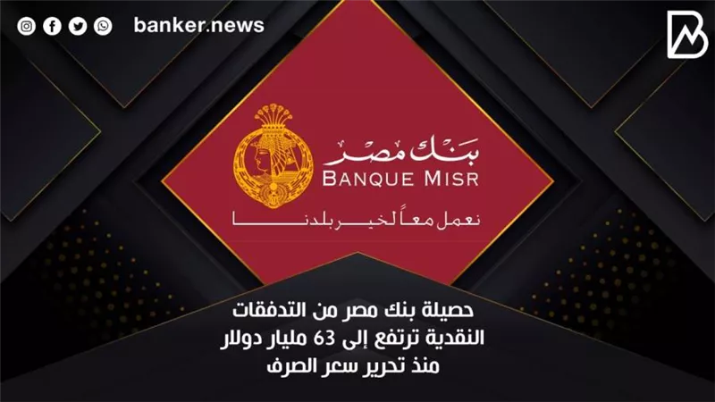  حصيلة بنك مصر من التدفقات النقدية ترتفع إلى 63 مليار دولار منذ تحرير سعر الصرف