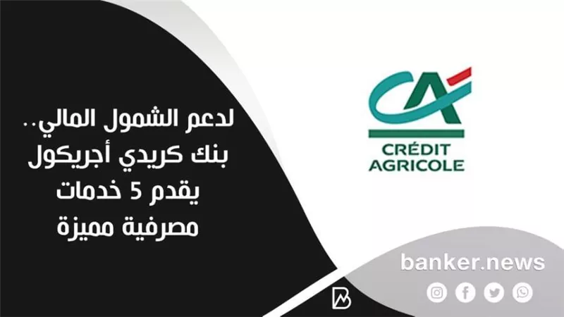 لدعم الشمول المالي.. بنك كريدي أجريكول يقدم 5 خدمات مصرفية مميزة