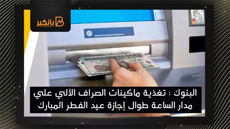  البنوك : تغذية ماكينات الصراف الآلي علي مدار الساعة طوال إجازة عيد الفطر المبارك