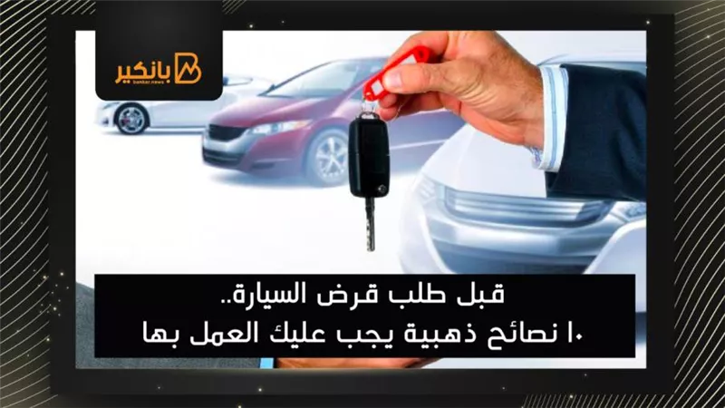قبل طلب قرض السيارة.. 10 نصائح ذهبية يجب عليك العمل بها