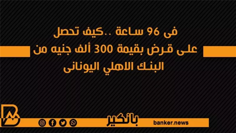 فى 96 ساعة ..كيف تحصل على قرض بقيمة 300 ألف جنيه من البنك الاهلي اليونانى