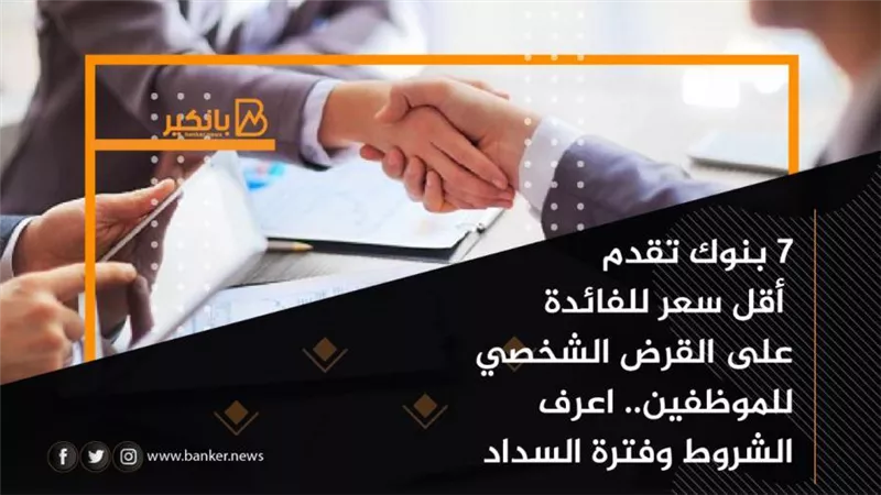 7 بنوك تقدم أقل سعر للفائدة على القرض الشخصي للموظفين.. الشروط وفترة السداد