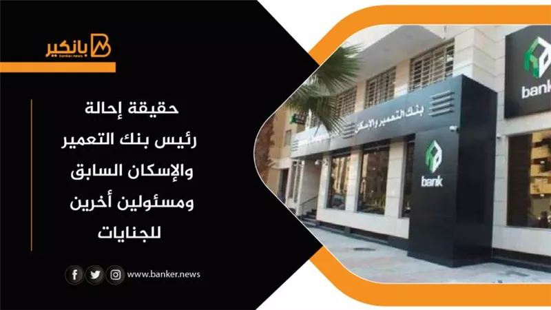 حقيقة إحالة رئيس بنك التعمير والإسكان السابق ومسئولين أخرين للجنايات