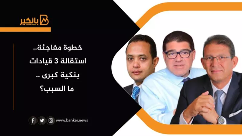 خطوة مفاجئة.. استقالة 3 قيادات بنكية كبرى .. ما السبب؟