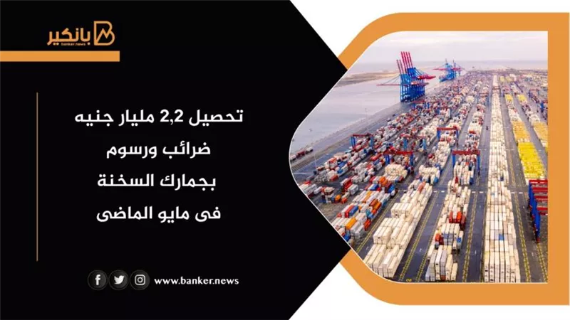 تحصيل ٢,٢ مليار جنيه ضرائب ورسوم بجمارك السخنة فى مايو الماضى