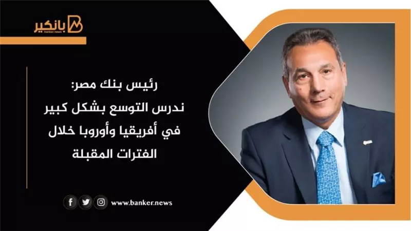 رئيس بنك مصر: ندرس التوسع بشكل كبير في أفريقيا وأوروبا خلال الفترات المقبلة