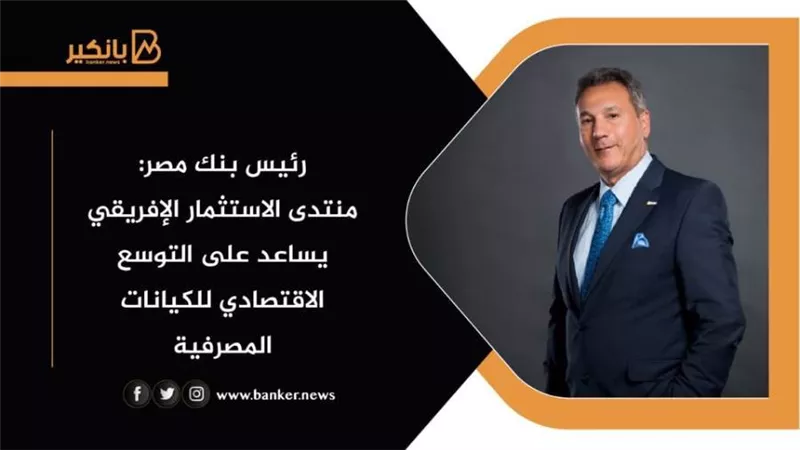 رئيس بنك مصر: منتدى الاستثمار الإفريقي يساعد على التوسع الاقتصادي للكيانات المصرفية