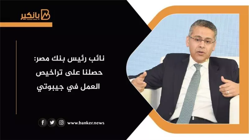 نائب رئيس بنك مصر: حصلنا على تراخيص العمل في جيبوتي