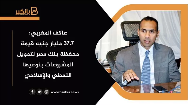 عاكف المغربي: 37.7 مليار جنيه قيمة محفظة بنك مصر لتمويل المشروعات بنوعيها النمطي والإسلامي