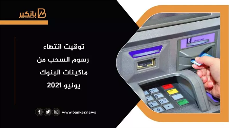 الآن.. توقيت انتهاء رسوم السحب من ماكينات البنوك يونيو 2021