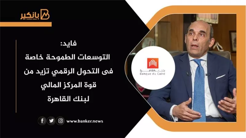 فايد: التوسعات الطموحة خاصة فى التحول الرقمي تزيد من قوة المركز المالي لبنك القاهرة