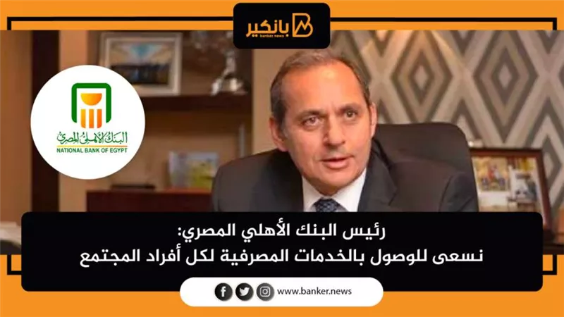 رئيس البنك الأهلي المصري: نسعى للوصول بالخدمات المصرفية لكل أفراد المجتمع