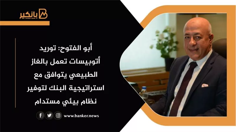 أبو الفتوح: توريد أتوبيسات تعمل بالغاز الطبيعي يتوافق مع استراتيجية البنك لتوفير نظام بيئي مستدام