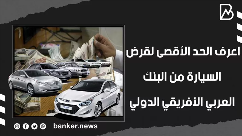 اعرف الحد الأقصى لقرض السيارة من البنك العربي الأفريقي الدولي