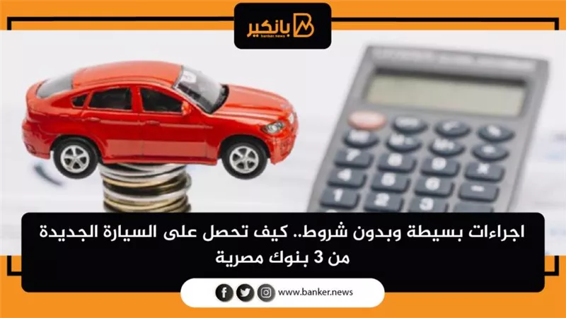 اجراءات بسيطة وبدون شروط.. كيف تحصل على السيارة الجديدة من 3 بنوك مصرية