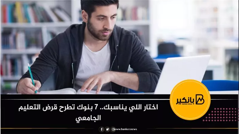 اختار اللي يناسبك.. 7 بنوك تطرح قرض التعليم الجامعي