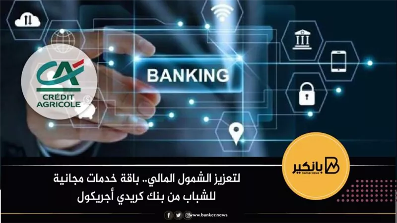 لتعزيز الشمول المالي.. باقة خدمات مجانية للشباب من بنك كريدي أجريكول