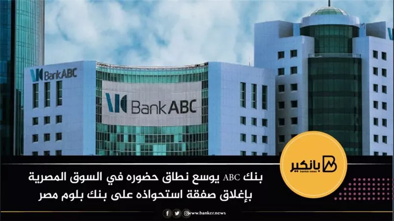 بنك ABC يوسع نطاق حضوره في السوق المصرية بإغلاق صفقة استحواذه على بنك بلوم مصر