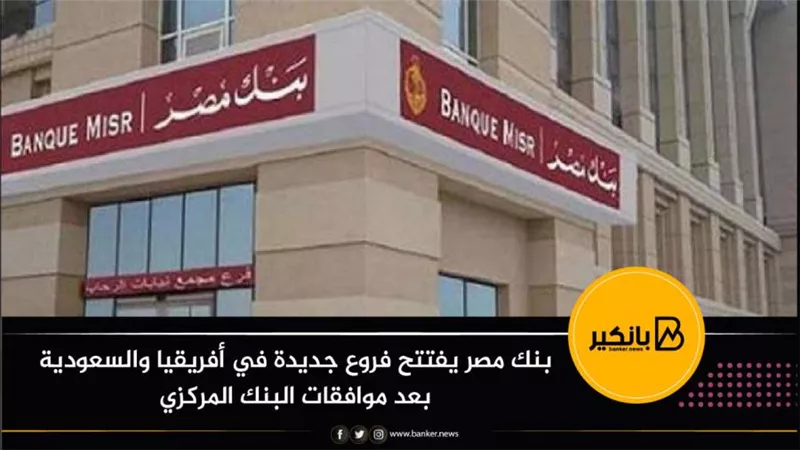  بنك مصر يفتتح فروع جديدة في أفريقيا والسعودية بعد موافقات البنك المركزي