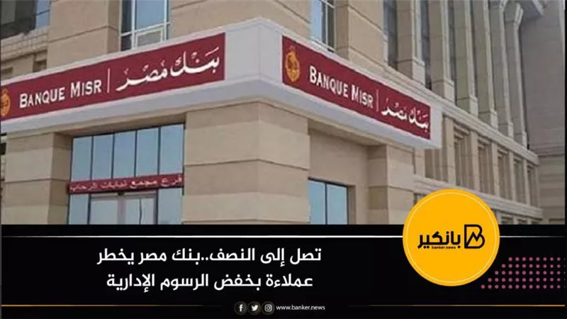 تصل إلى النصف..بنك مصر يخطر عملاءة بخفض الرسوم الإدارية