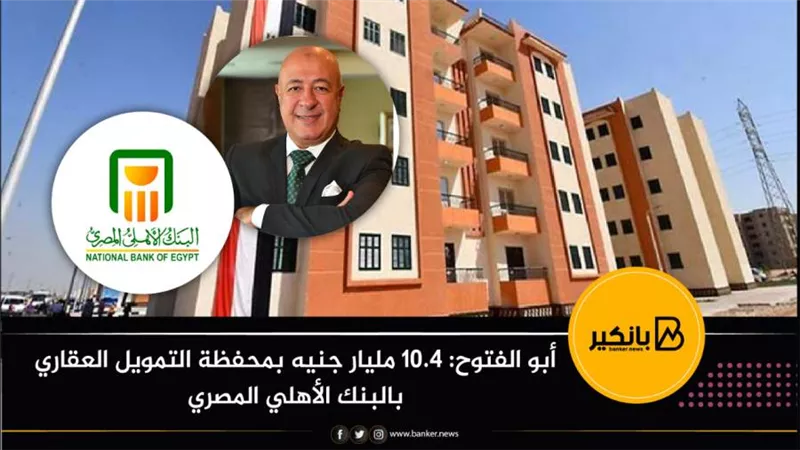 أبو الفتوح: 10.4 مليار جنيه بمحفظة التمويل العقاري بالبنك الأهلي المصري